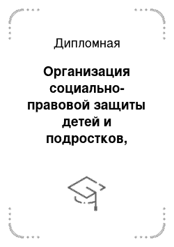 Дипломная: Организация социально-правовой защиты детей и подростков, попавших в трудную жизненную ситуацию в современной России