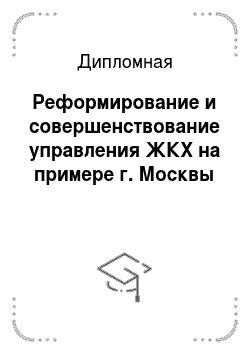 Дипломная: Реформирование и совершенствование управления ЖКХ на примере г. Москвы